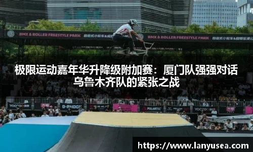 极限运动嘉年华升降级附加赛：厦门队强强对话乌鲁木齐队的紧张之战