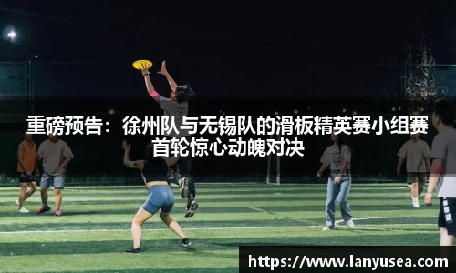 重磅预告：徐州队与无锡队的滑板精英赛小组赛首轮惊心动魄对决